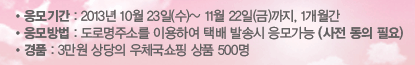 응모기간 : 2013년 10월 23일(수) ~ 2013년 11월 22일(금)까지, 1개월간 응모방법 : 도로명주소를 이용하여 택배 발송시 응모가능(사전 동의 필요) 경품 : 3만원 상당의 우체국쇼핑 삼품 500명